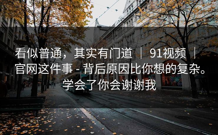 看似普通,其实有门道 | 91视频 | 官网这件事 - 背后原因比你想的复杂。学会了你会谢谢我 看似普通,其实有门道 | 91视频 | 官网这件事 - 背后原因比你想的复杂。学会了你会谢谢我