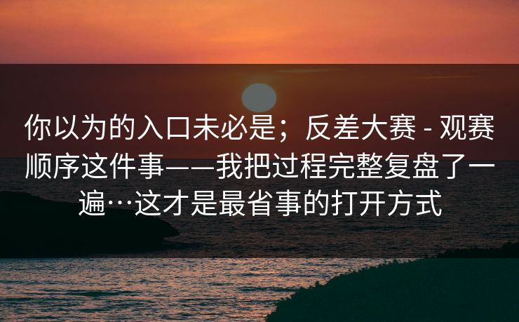 你以为的入口未必是;反差大赛 - 观赛顺序这件事——我把过程完整复盘了一遍…这才是最省事的打开方式 你以为的入口未必是;反差大赛 - 观赛顺序这件事——我把过程完整复盘了一遍…这才是最省事的打开方式