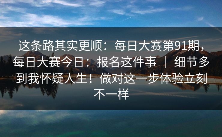 这条路其实更顺:每日大赛第91期,每日大赛今日:报名这件事 | 细节多到我怀疑人生!做对这一步体验立刻不一样 这条路其实更顺:每日大赛第91期,每日大赛今日:报名这件事 | 细节多到我怀疑人生!做对这一步体验立刻不一样