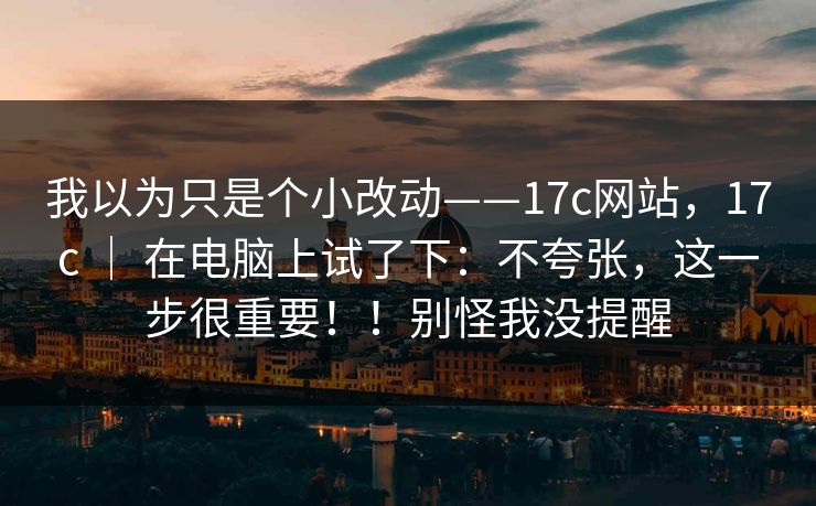我以为只是个小改动——17c网站,17c | 在电脑上试了下:不夸张,这一步很重要!!别怪我没提醒 我以为只是个小改动——17c网站,17c | 在电脑上试了下:不夸张,这一步很重要!!别怪我没提醒