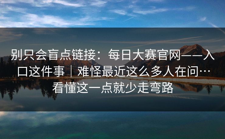 别只会盲点链接:每日大赛官网——入口这件事|难怪最近这么多人在问…看懂这一点就少走弯路 别只会盲点链接:每日大赛官网——入口这件事|难怪最近这么多人在问…看懂这一点就少走弯路
