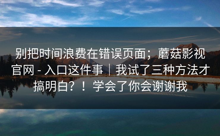 别把时间浪费在错误页面;蘑菇影视官网 - 入口这件事|我试了三种方法才搞明白?!学会了你会谢谢我 别把时间浪费在错误页面;蘑菇影视官网 - 入口这件事|我试了三种方法才搞明白?!学会了你会谢谢我
