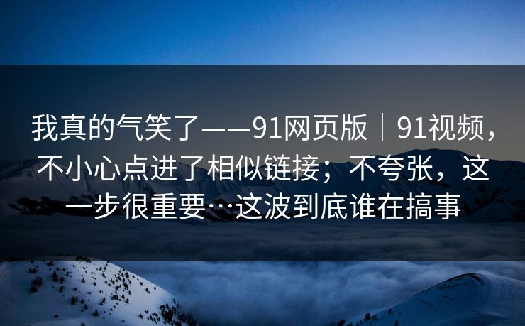 我真的气笑了——91网页版|91视频,不小心点进了相似链接;不夸张,这一步很重要…这波到底谁在搞事 我真的气笑了——91网页版|91视频,不小心点进了相似链接;不夸张,这一步很重要…这波到底谁在搞事