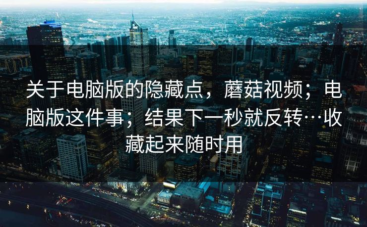 关于电脑版的隐藏点,蘑菇视频;电脑版这件事;结果下一秒就反转…收藏起来随时用 关于电脑版的隐藏点,蘑菇视频;电脑版这件事;结果下一秒就反转…收藏起来随时用
