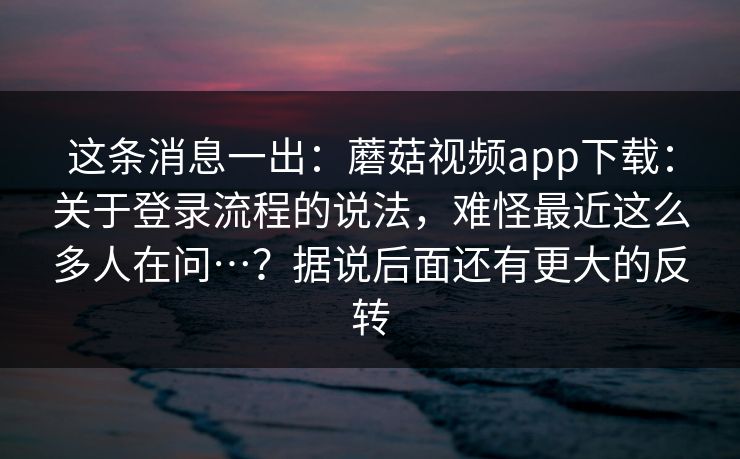 这条消息一出：蘑菇视频app下载：关于登录流程的说法，难怪最近这么多人在问…？据说后面还有更大的反转