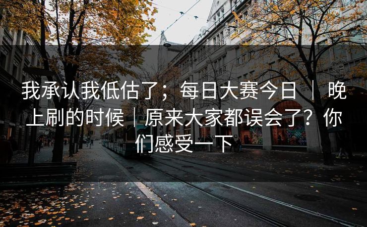 我承认我低估了;每日大赛今日 | 晚上刷的时候|原来大家都误会了?你们感受一下 我承认我低估了;每日大赛今日 | 晚上刷的时候|原来大家都误会了?你们感受一下