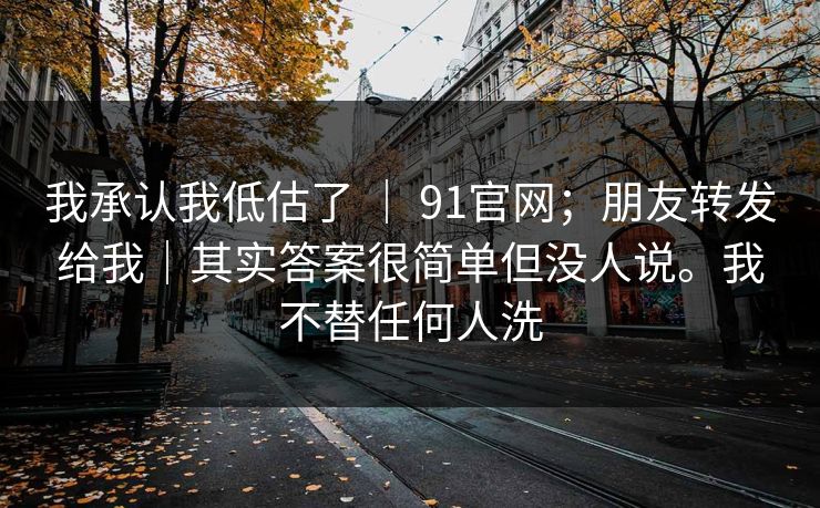 我承认我低估了 | 91官网;朋友转发给我|其实答案很简单但没人说。我不替任何人洗 我承认我低估了 | 91官网;朋友转发给我|其实答案很简单但没人说。我不替任何人洗