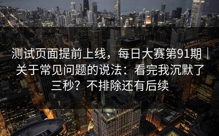 测试页面提前上线,每日大赛第91期|关于常见问题的说法:看完我沉默了三秒?不排除还有后续 测试页面提前上线,每日大赛第91期|关于常见问题的说法:看完我沉默了三秒?不排除还有后续