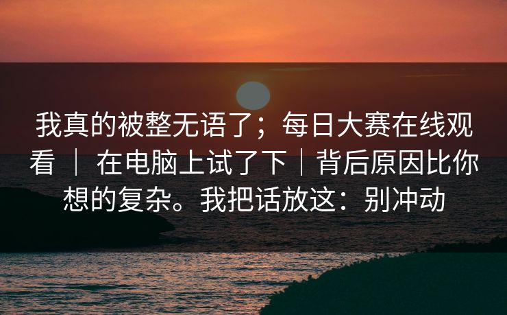 我真的被整无语了;每日大赛在线观看 | 在电脑上试了下|背后原因比你想的复杂。我把话放这:别冲动 我真的被整无语了;每日大赛在线观看 | 在电脑上试了下|背后原因比你想的复杂。我把话放这:别冲动