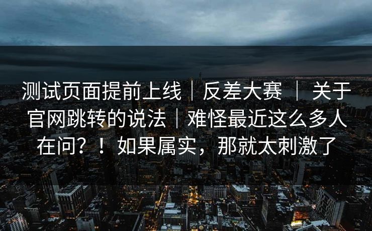 测试页面提前上线|反差大赛 | 关于官网跳转的说法|难怪最近这么多人在问?!如果属实,那就太刺激了 测试页面提前上线|反差大赛 | 关于官网跳转的说法|难怪最近这么多人在问?!如果属实,那就太刺激了