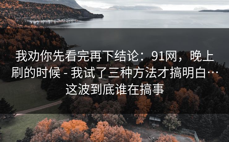 我劝你先看完再下结论:91网,晚上刷的时候 - 我试了三种方法才搞明白…这波到底谁在搞事 我劝你先看完再下结论:91网,晚上刷的时候 - 我试了三种方法才搞明白…这波到底谁在搞事