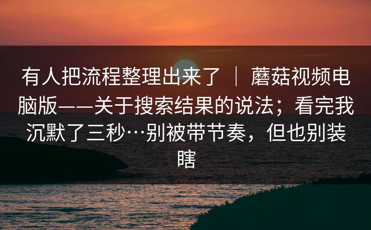有人把流程整理出来了 | 蘑菇视频电脑版——关于搜索结果的说法;看完我沉默了三秒…别被带节奏,但也别装瞎 有人把流程整理出来了 | 蘑菇视频电脑版——关于搜索结果的说法;看完我沉默了三秒…别被带节奏,但也别装瞎