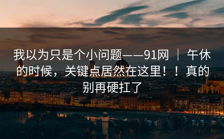 我以为只是个小问题——91网 | 午休的时候,关键点居然在这里!!真的别再硬扛了 我以为只是个小问题——91网 | 午休的时候,关键点居然在这里!!真的别再硬扛了