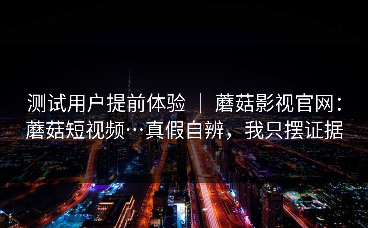 测试用户提前体验 ｜ 蘑菇影视官网：蘑菇短视频…真假自辨，我只摆证据