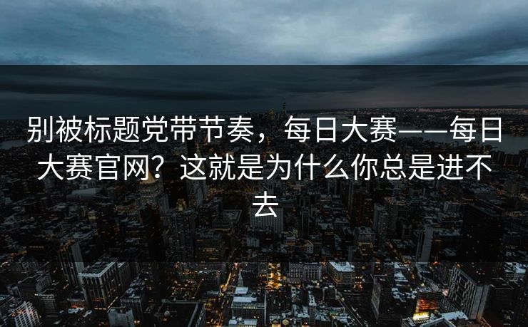 别被标题党带节奏,每日大赛——每日大赛官网?这就是为什么你总是进不去 别被标题党带节奏,每日大赛——每日大赛官网?这就是为什么你总是进不去