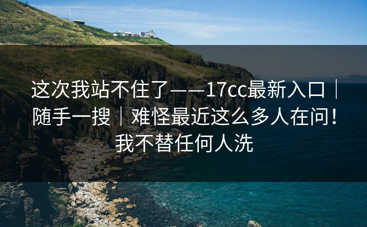 这次我站不住了——17cc最新入口|随手一搜|难怪最近这么多人在问!我不替任何人洗 这次我站不住了——17cc最新入口|随手一搜|难怪最近这么多人在问!我不替任何人洗