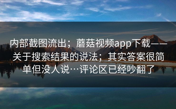内部截图流出;蘑菇视频app下载——关于搜索结果的说法;其实答案很简单但没人说…评论区已经吵翻了 内部截图流出;蘑菇视频app下载——关于搜索结果的说法;其实答案很简单但没人说…评论区已经吵翻了