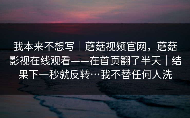 我本来不想写｜蘑菇视频官网，蘑菇影视在线观看——在首页翻了半天｜结果下一秒就反转…我不替任何人洗