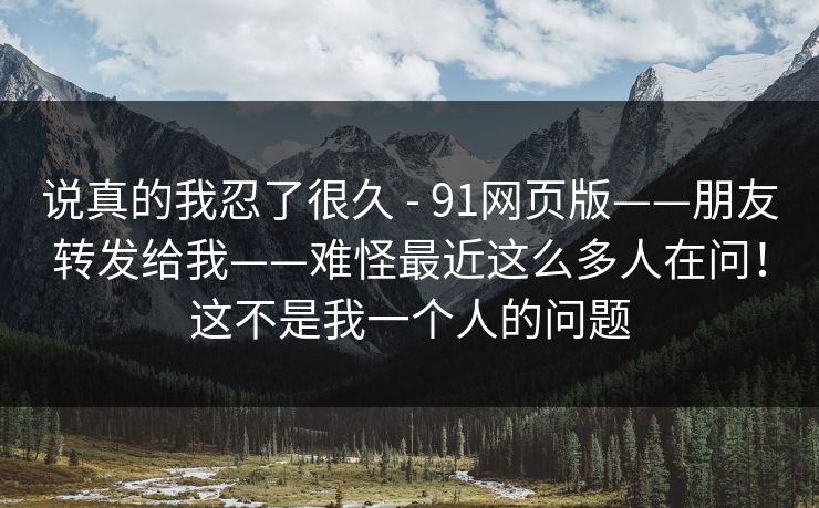 说真的我忍了很久 - 91网页版——朋友转发给我——难怪最近这么多人在问!这不是我一个人的问题 说真的我忍了很久 - 91网页版——朋友转发给我——难怪最近这么多人在问!这不是我一个人的问题