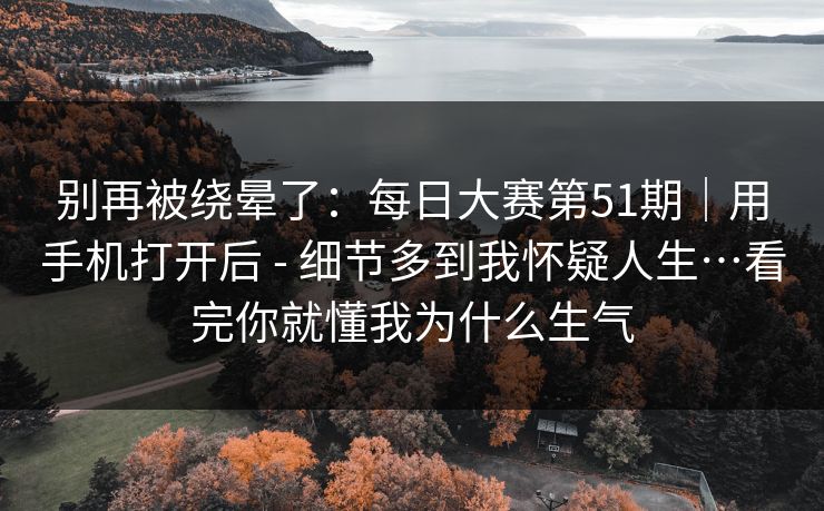 别再被绕晕了:每日大赛第51期|用手机打开后 - 细节多到我怀疑人生…看完你就懂我为什么生气 别再被绕晕了:每日大赛第51期|用手机打开后 - 细节多到我怀疑人生…看完你就懂我为什么生气