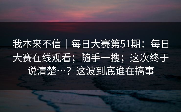 我本来不信|每日大赛第51期:每日大赛在线观看;随手一搜;这次终于说清楚…?这波到底谁在搞事 我本来不信|每日大赛第51期:每日大赛在线观看;随手一搜;这次终于说清楚…?这波到底谁在搞事
