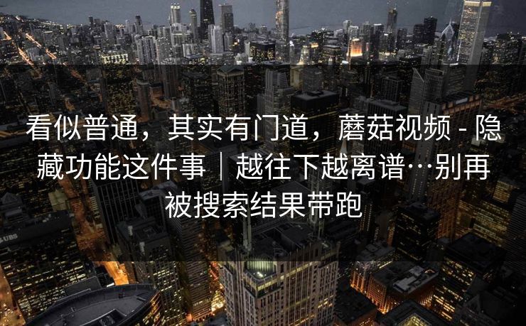 看似普通，其实有门道，蘑菇视频 - 隐藏功能这件事｜越往下越离谱…别再被搜索结果带跑