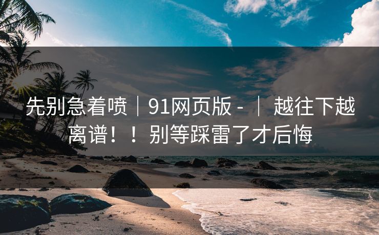 先别急着喷|91网页版 - | 越往下越离谱!!别等踩雷了才后悔 先别急着喷|91网页版 - | 越往下越离谱!!别等踩雷了才后悔