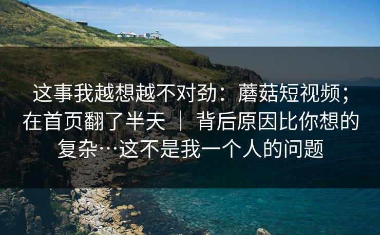 这事我越想越不对劲:蘑菇短视频;在首页翻了半天 | 背后原因比你想的复杂…这不是我一个人的问题 这事我越想越不对劲:蘑菇短视频;在首页翻了半天 | 背后原因比你想的复杂…这不是我一个人的问题