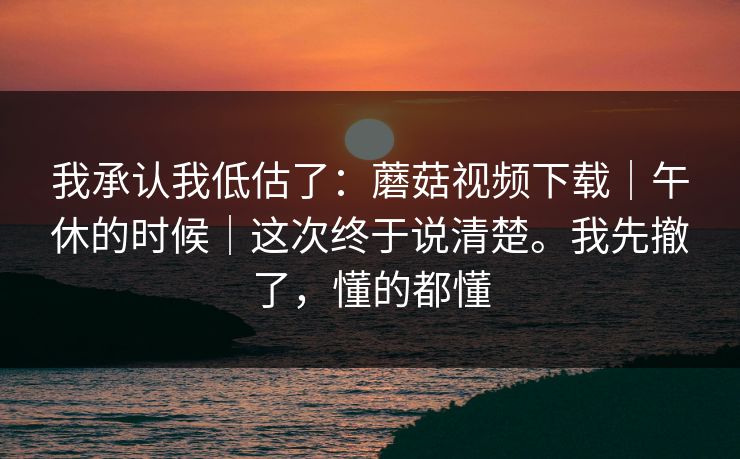 我承认我低估了:蘑菇视频下载|午休的时候|这次终于说清楚。我先撤了,懂的都懂 我承认我低估了:蘑菇视频下载|午休的时候|这次终于说清楚。我先撤了,懂的都懂