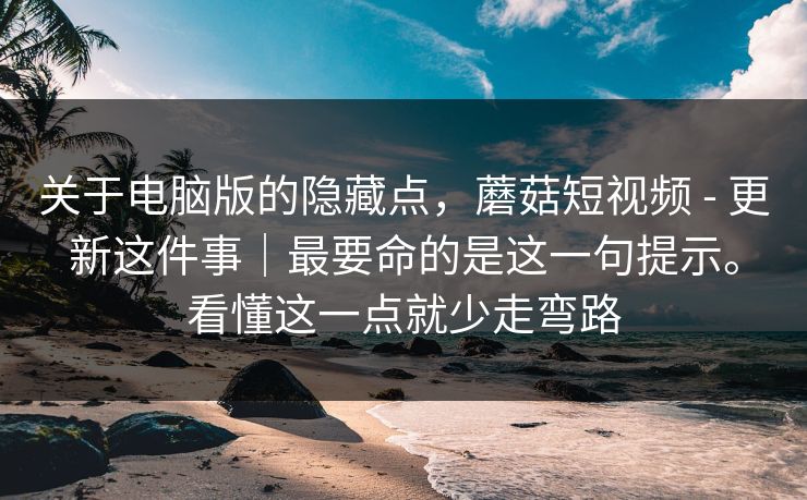 关于电脑版的隐藏点，蘑菇短视频 - 更新这件事｜最要命的是这一句提示。看懂这一点就少走弯路