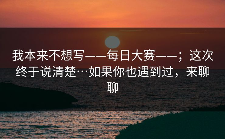我本来不想写——每日大赛——；这次终于说清楚…如果你也遇到过，来聊聊