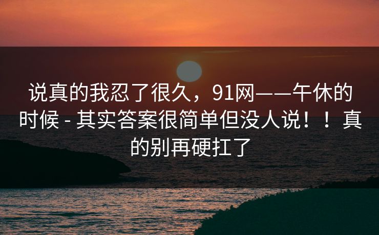 说真的我忍了很久,91网——午休的时候 - 其实答案很简单但没人说!!真的别再硬扛了 说真的我忍了很久,91网——午休的时候 - 其实答案很简单但没人说!!真的别再硬扛了