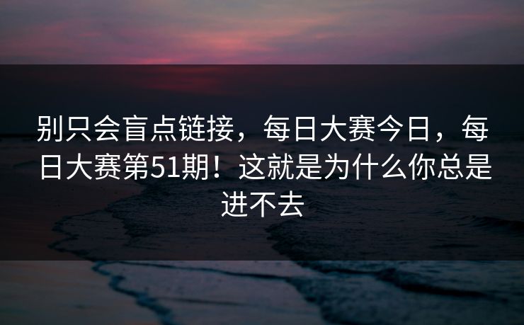 别只会盲点链接,每日大赛今日,每日大赛第51期!这就是为什么你总是进不去 别只会盲点链接,每日大赛今日,每日大赛第51期!这就是为什么你总是进不去