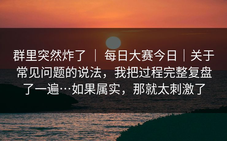 群里突然炸了 ｜ 每日大赛今日｜关于常见问题的说法，我把过程完整复盘了一遍…如果属实，那就太刺激了