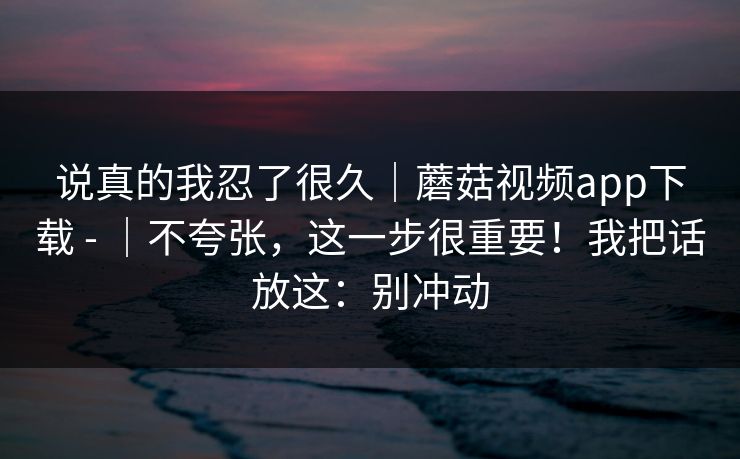 说真的我忍了很久|蘑菇视频app下载 - |不夸张,这一步很重要!我把话放这:别冲动 说真的我忍了很久|蘑菇视频app下载 - |不夸张,这一步很重要!我把话放这:别冲动