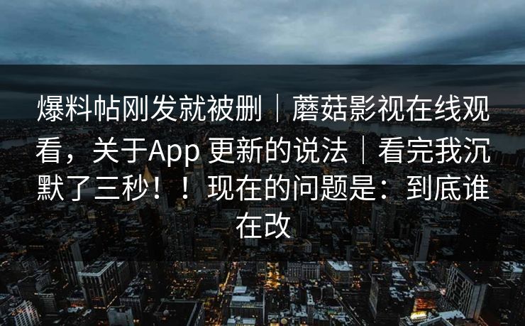 爆料帖刚发就被删|蘑菇影视在线观看,关于App 更新的说法|看完我沉默了三秒!!现在的问题是:到底谁在改 爆料帖刚发就被删|蘑菇影视在线观看,关于App 更新的说法|看完我沉默了三秒!!现在的问题是:到底谁在改
