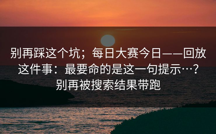 别再踩这个坑;每日大赛今日——回放这件事:最要命的是这一句提示…?别再被搜索结果带跑 别再踩这个坑;每日大赛今日——回放这件事:最要命的是这一句提示…?别再被搜索结果带跑