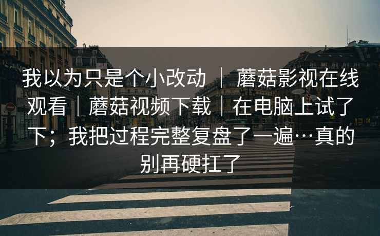 我以为只是个小改动 | 蘑菇影视在线观看|蘑菇视频下载|在电脑上试了下;我把过程完整复盘了一遍…真的别再硬扛了 我以为只是个小改动 | 蘑菇影视在线观看|蘑菇视频下载|在电脑上试了下;我把过程完整复盘了一遍…真的别再硬扛了
